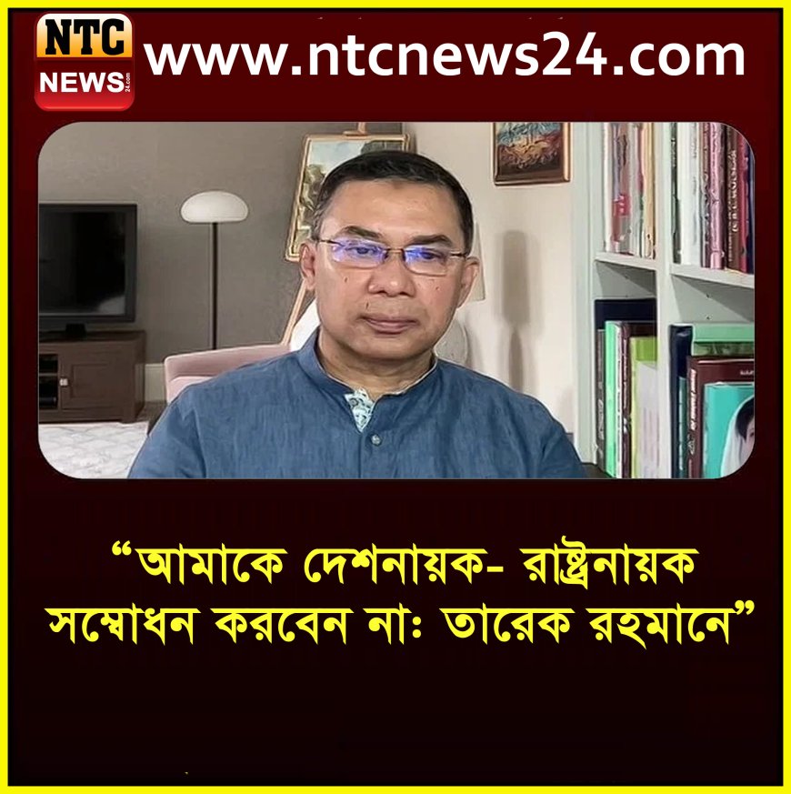 "আমাকে দেশনায়ক বা রাষ্ট্রনায়ক বলবেন না: তারেক রহমান"